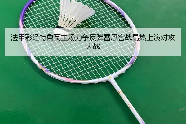 法甲彩经特鲁瓦主场力争反弹雷恩客战昂热上演对攻大战